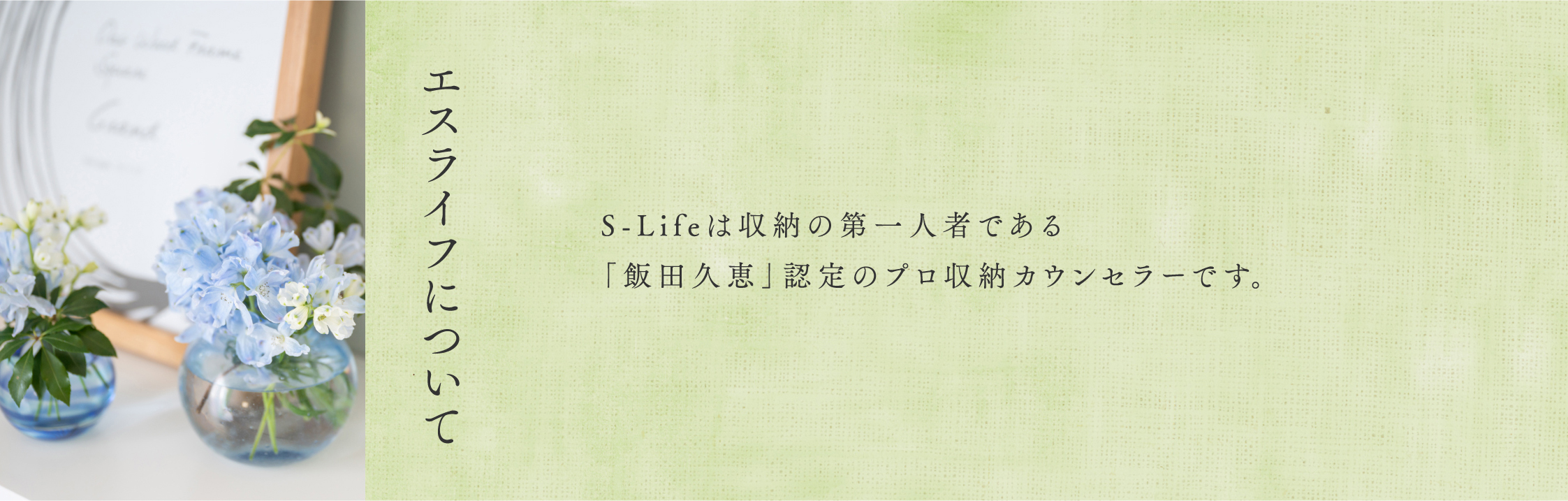 『エスライフについて』S-Lifeは収納の第一人者である「飯田久恵」認定のプロ収納カウンセラーです。